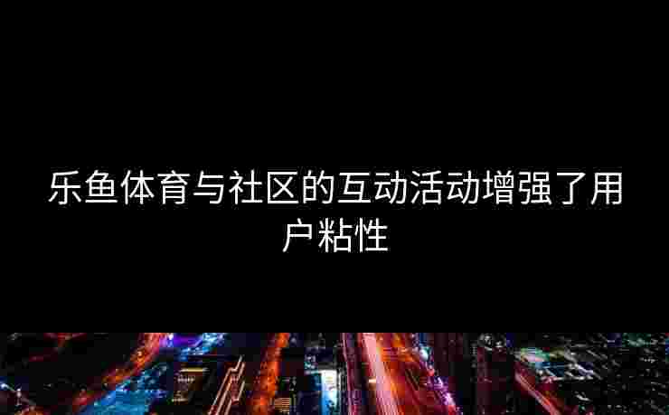 乐鱼体育与社区的互动活动增强了用户粘性