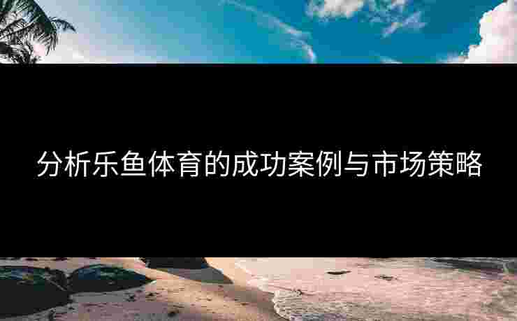 分析乐鱼体育的成功案例与市场策略