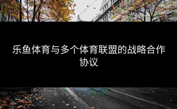 乐鱼体育与多个体育联盟的战略合作协议