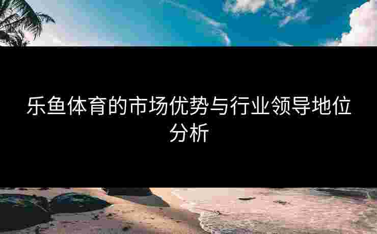 乐鱼体育的市场优势与行业领导地位分析
