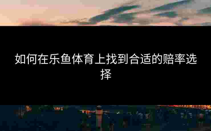 如何在乐鱼体育上找到合适的赔率选择