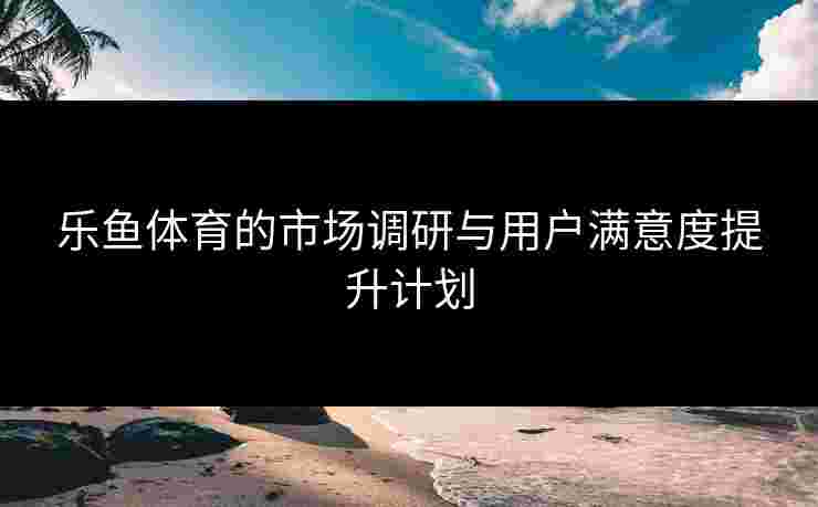 乐鱼体育的市场调研与用户满意度提升计划