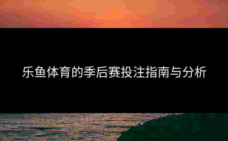 乐鱼体育的季后赛投注指南与分析