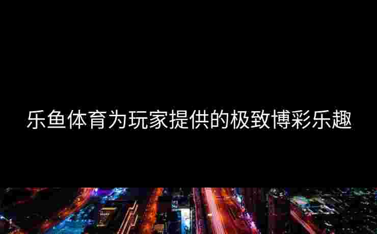 乐鱼体育为玩家提供的极致博彩乐趣