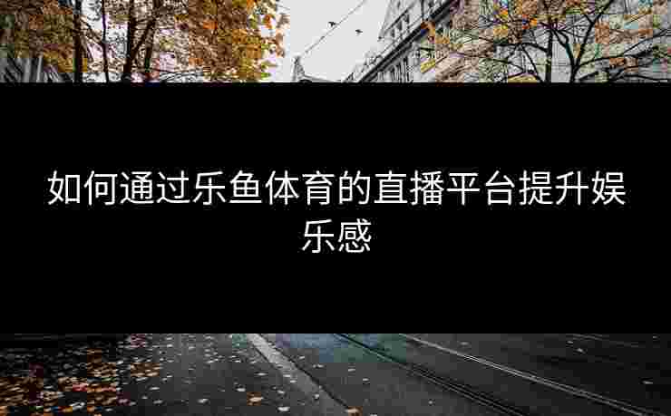 如何通过乐鱼体育的直播平台提升娱乐感