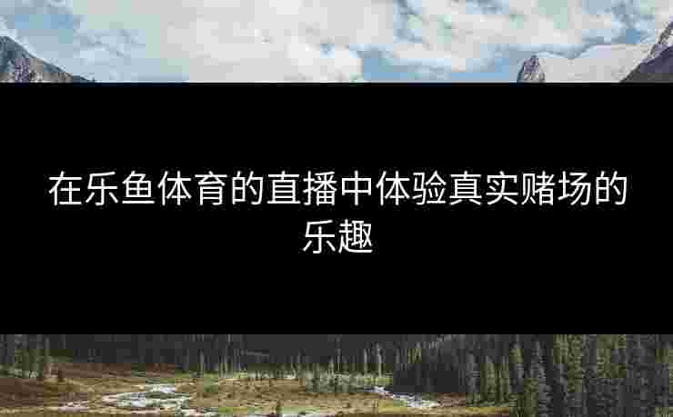 在乐鱼体育的直播中体验真实赌场的乐趣