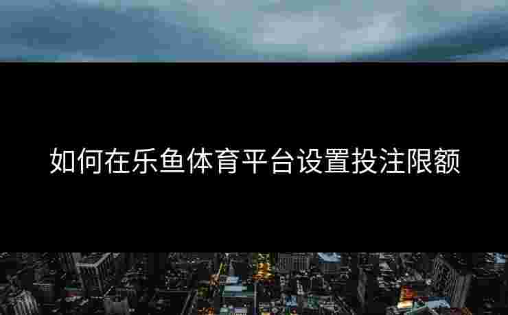如何在乐鱼体育平台设置投注限额