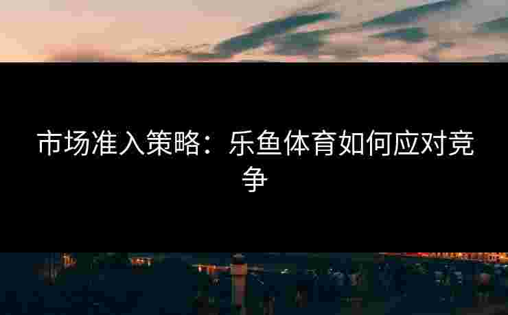 市场准入策略：乐鱼体育如何应对竞争