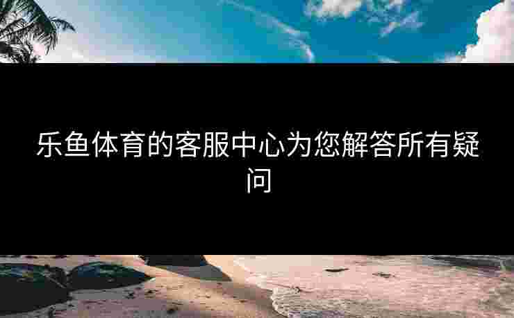 乐鱼体育的客服中心为您解答所有疑问