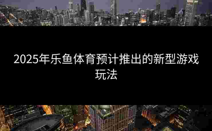 2025年乐鱼体育预计推出的新型游戏玩法