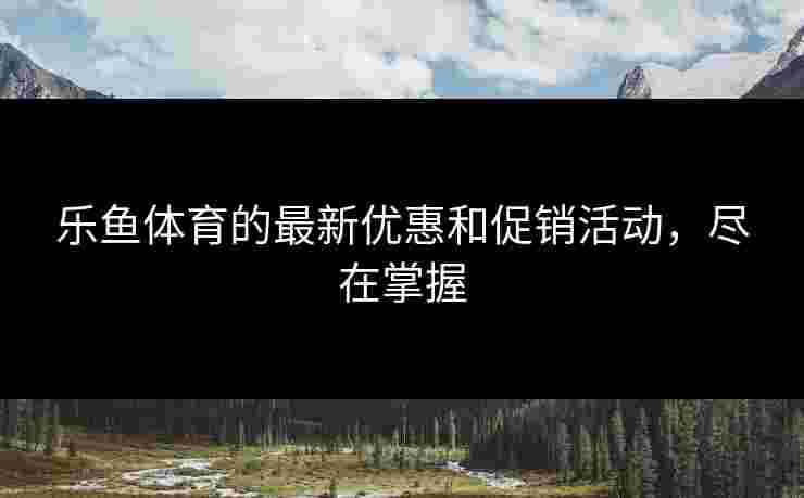 乐鱼体育的最新优惠和促销活动，尽在掌握