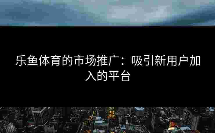 乐鱼体育的市场推广：吸引新用户加入的平台