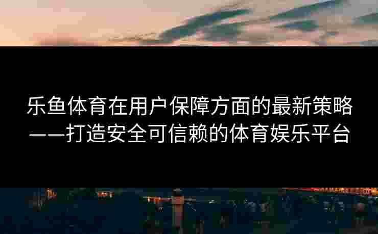 乐鱼体育在用户保障方面的最新策略——打造安全可信赖的体育娱乐平台