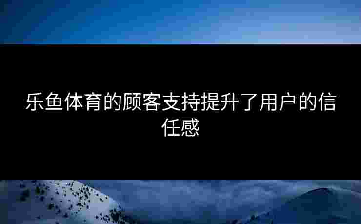 乐鱼体育的顾客支持提升了用户的信任感