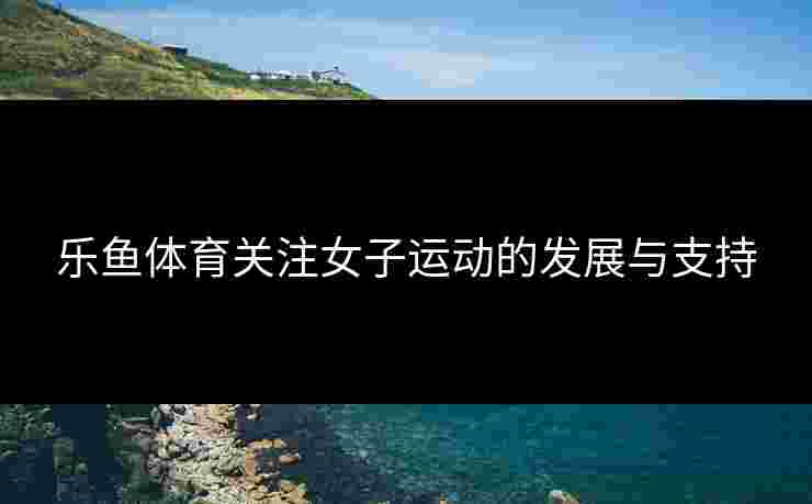 乐鱼体育关注女子运动的发展与支持