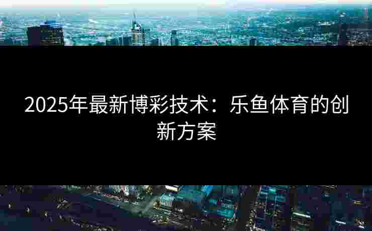 2025年最新博彩技术：乐鱼体育的创新方案