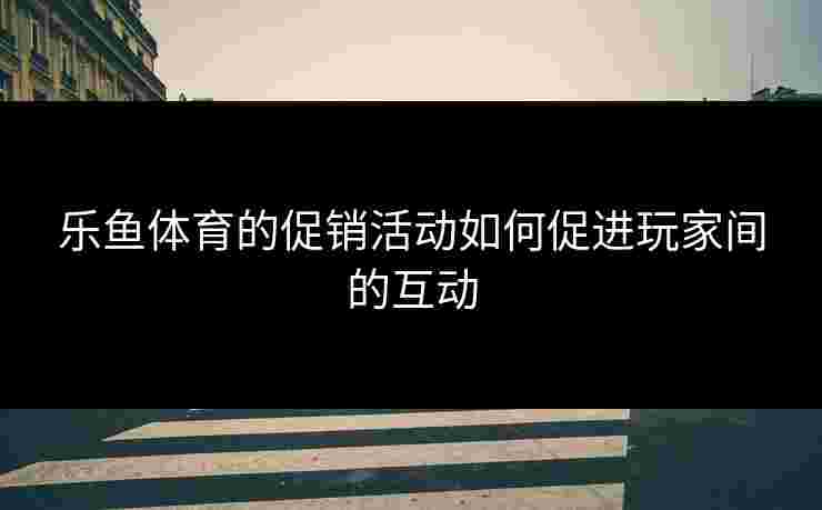 乐鱼体育的促销活动如何促进玩家间的互动