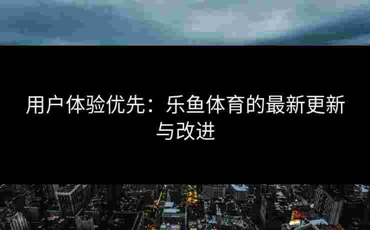 用户体验优先：乐鱼体育的最新更新与改进