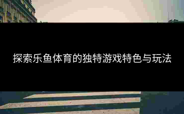 探索乐鱼体育的独特游戏特色与玩法