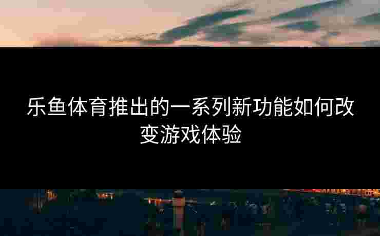 乐鱼体育推出的一系列新功能如何改变游戏体验