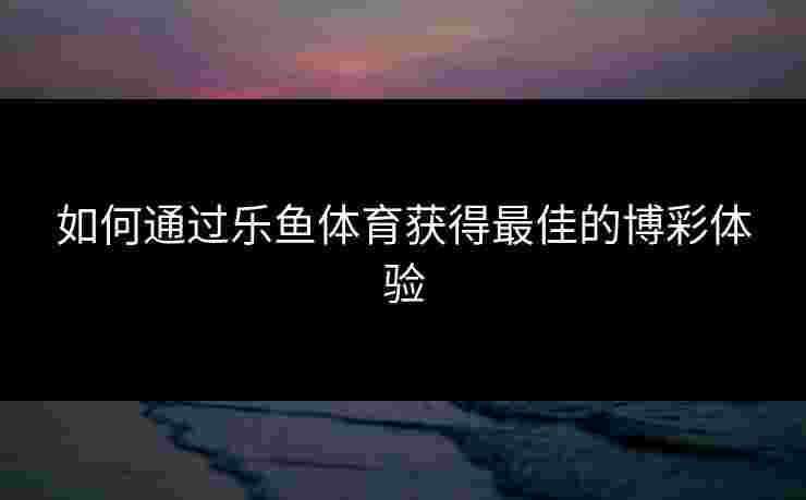 如何通过乐鱼体育获得最佳的博彩体验