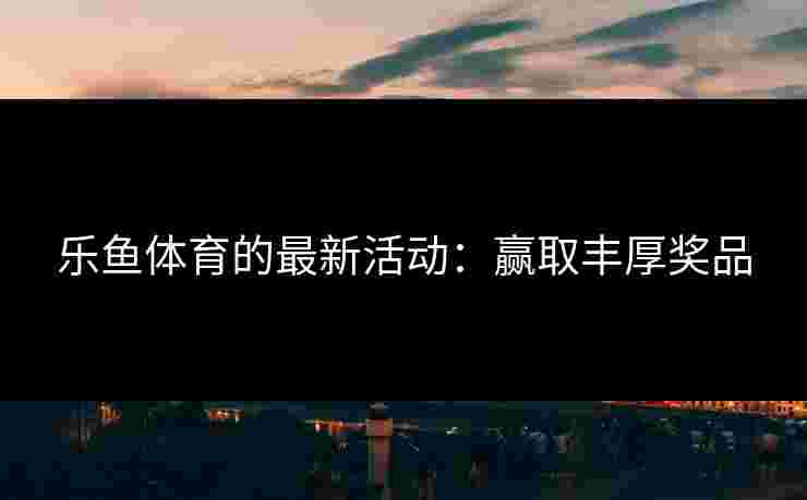 乐鱼体育的最新活动：赢取丰厚奖品