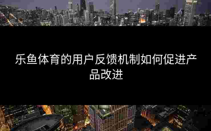 乐鱼体育的用户反馈机制如何促进产品改进