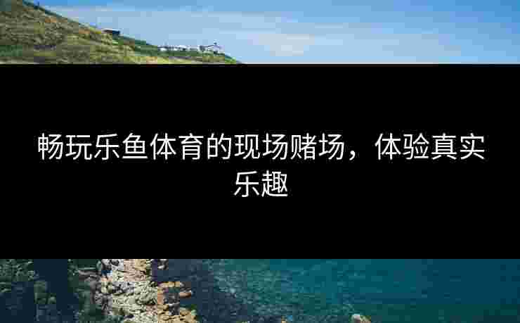畅玩乐鱼体育的现场赌场，体验真实乐趣