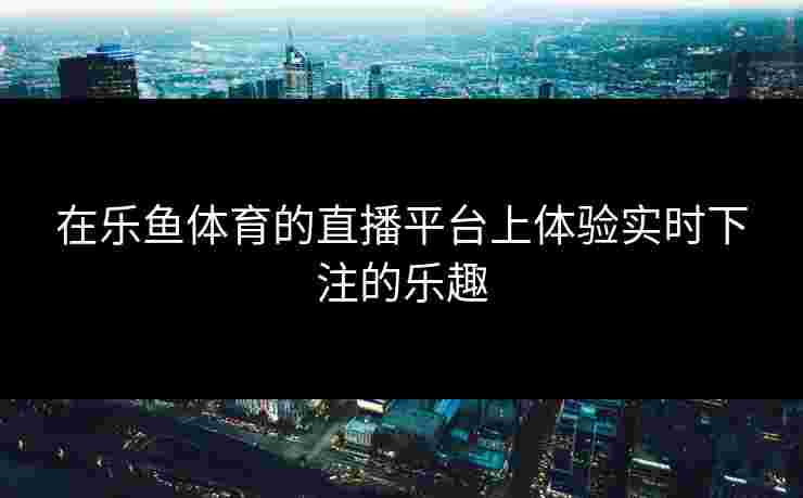 在乐鱼体育的直播平台上体验实时下注的乐趣