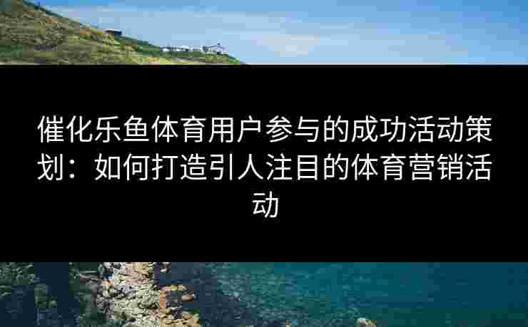 催化乐鱼体育用户参与的成功活动策划：如何打造引人注目的体育营销活动