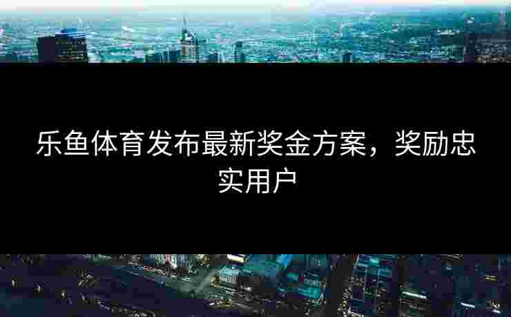 乐鱼体育发布最新奖金方案，奖励忠实用户