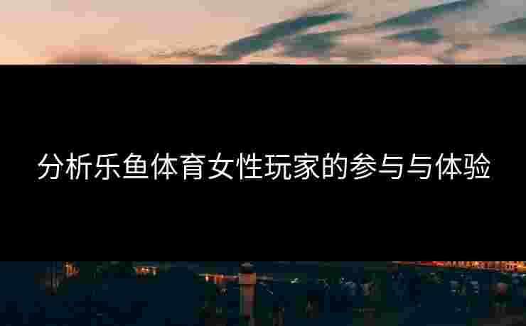分析乐鱼体育女性玩家的参与与体验