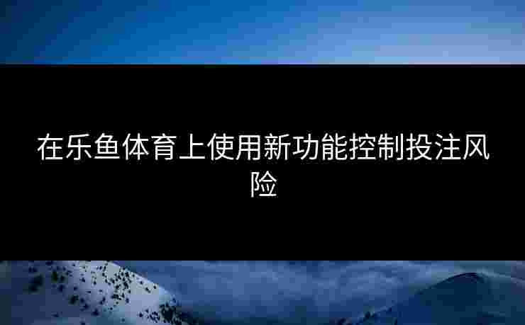 在乐鱼体育上使用新功能控制投注风险