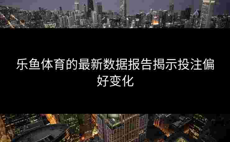 乐鱼体育的最新数据报告揭示投注偏好变化