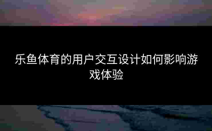 乐鱼体育的用户交互设计如何影响游戏体验
