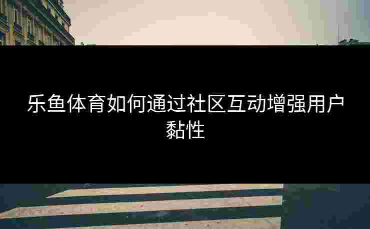 乐鱼体育如何通过社区互动增强用户黏性