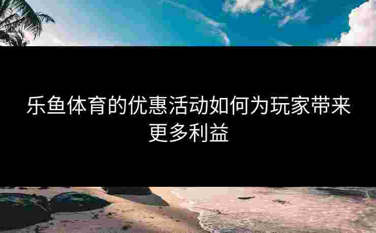 乐鱼体育的优惠活动如何为玩家带来更多利益