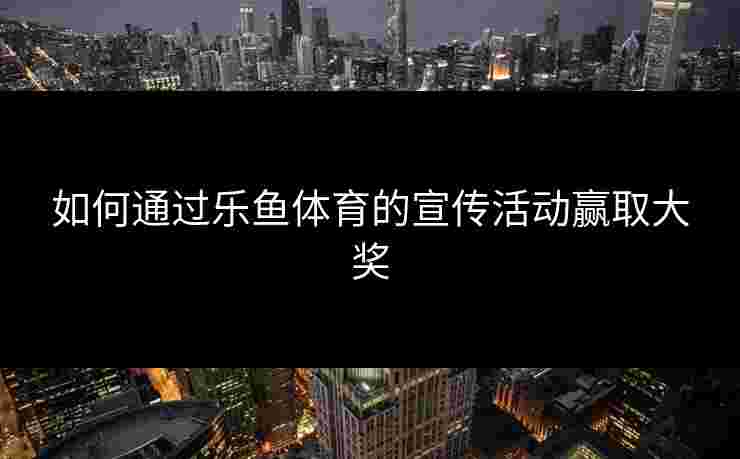 如何通过乐鱼体育的宣传活动赢取大奖