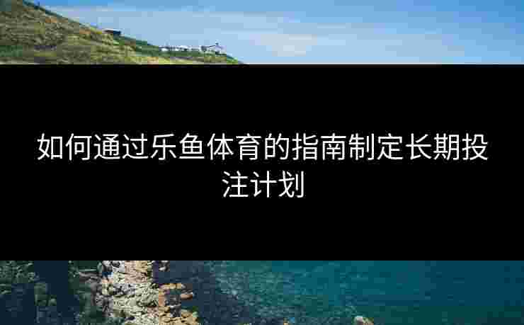 如何通过乐鱼体育的指南制定长期投注计划