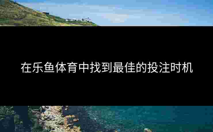 在乐鱼体育中找到最佳的投注时机