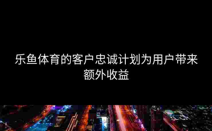 乐鱼体育的客户忠诚计划为用户带来额外收益