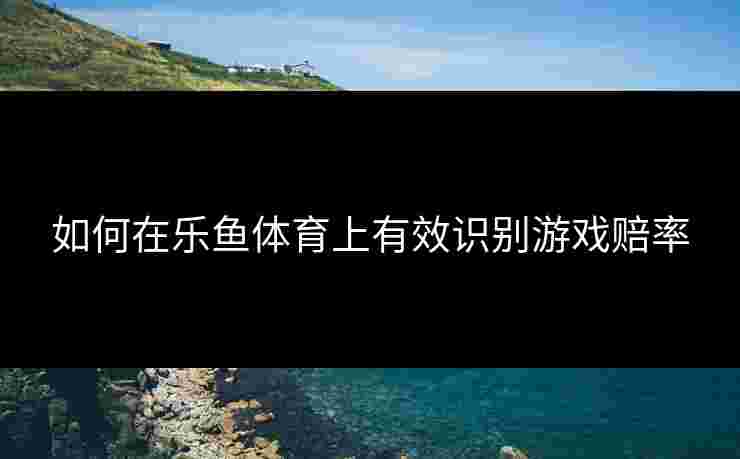 如何在乐鱼体育上有效识别游戏赔率