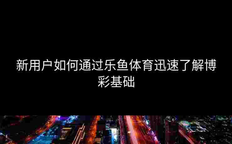 新用户如何通过乐鱼体育迅速了解博彩基础