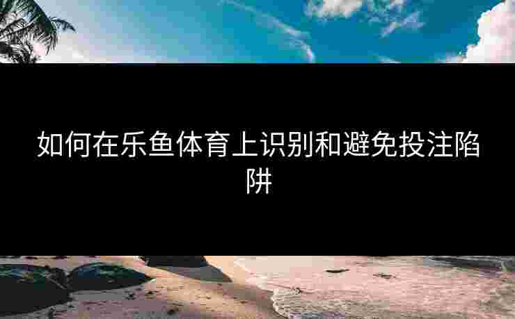 如何在乐鱼体育上识别和避免投注陷阱