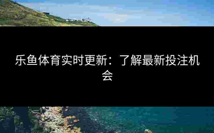 乐鱼体育实时更新：了解最新投注机会