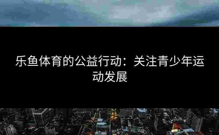 乐鱼体育的公益行动：关注青少年运动发展