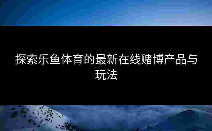 探索乐鱼体育的最新在线赌博产品与玩法
