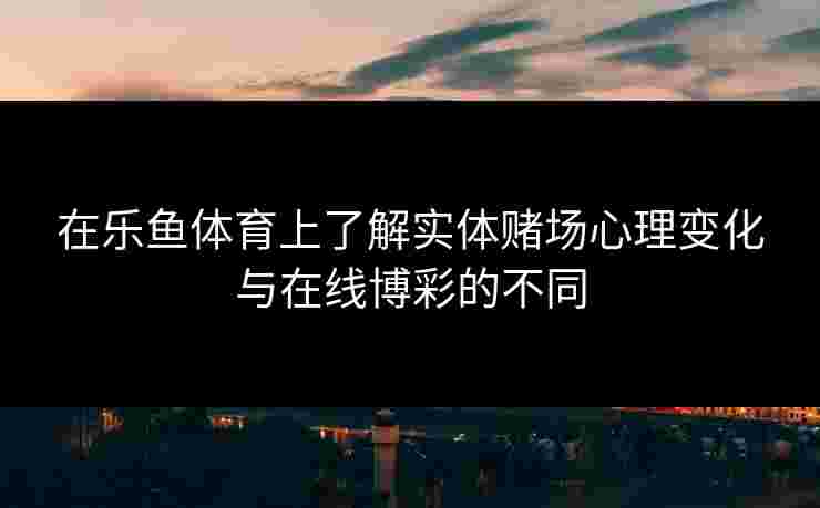 在乐鱼体育上了解实体赌场心理变化与在线博彩的不同