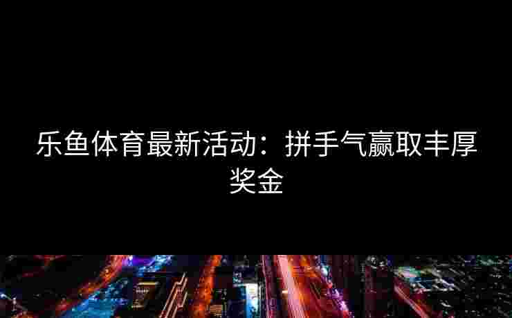 乐鱼体育最新活动：拼手气赢取丰厚奖金
