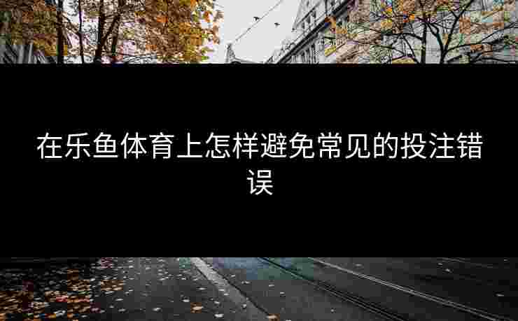 在乐鱼体育上怎样避免常见的投注错误